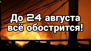 ДО 24 АВГУСТА ВСЁ ОБОСТРИТСЯ