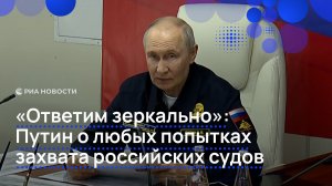 «Ответим зеркально»: Путин о любых попытках  захвата российских судов