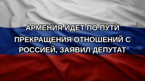 Армения идет по пути прекращения отношений с Россией, заявил депутат