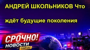 АНДРЕЙ ШКОЛЬНИКОВ Что ждёт будущие поколения