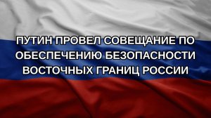 Путин провел совещание по обеспечению безопасности восточных границ России