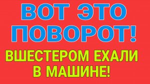 ВОТ ЭТО ПОВОРОТ. ВШЕСТЕРОМ ЕХАЛИ В МАШИНЕ.
