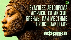 Африка Лумумбы. Будущее автопрома Африки: китайские бренды или местные производители?