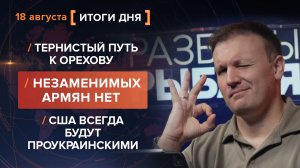 Тернистый путь к Орехову. Незаменимых армян нет. США всегда будут проукраинскими — итоги 18 августа