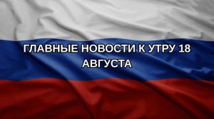 Главные новости к утру 18 августа