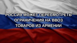 Россия может пересмотреть ограничения на ввоз товаров из Армении