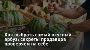 Как выбрать самый вкусный арбуз: секреты продавцов проверяем на себе