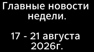 Главные новости недели. 17-21 августа 2026