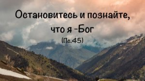 «Остановитесь и Познайте, что Я – Бог» (Пс. 45)