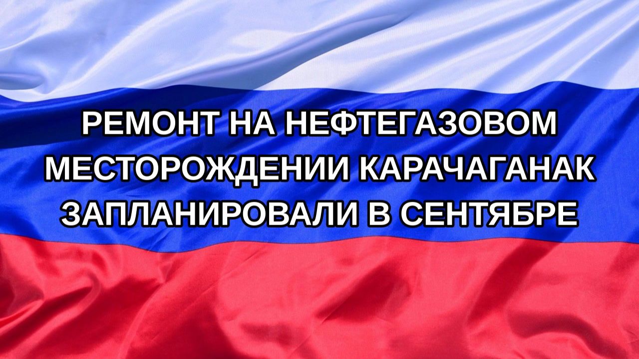 |Н. РФ| Ремонт на нефтегазовом месторождении Карачаганак запланировали в сентябре