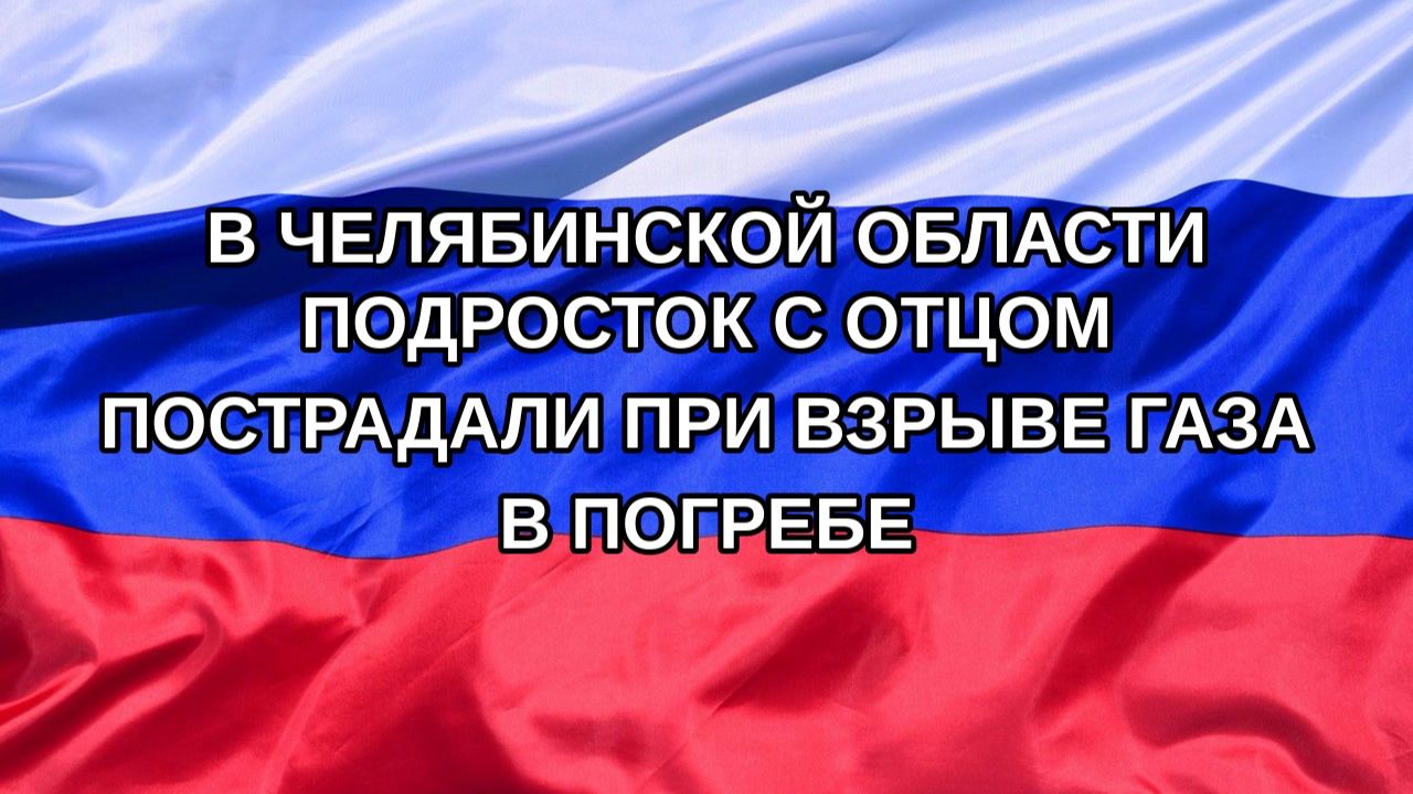 |Н. РФ| В Челябинской области подросток с отцом пострадали при взрыве газа в погребе