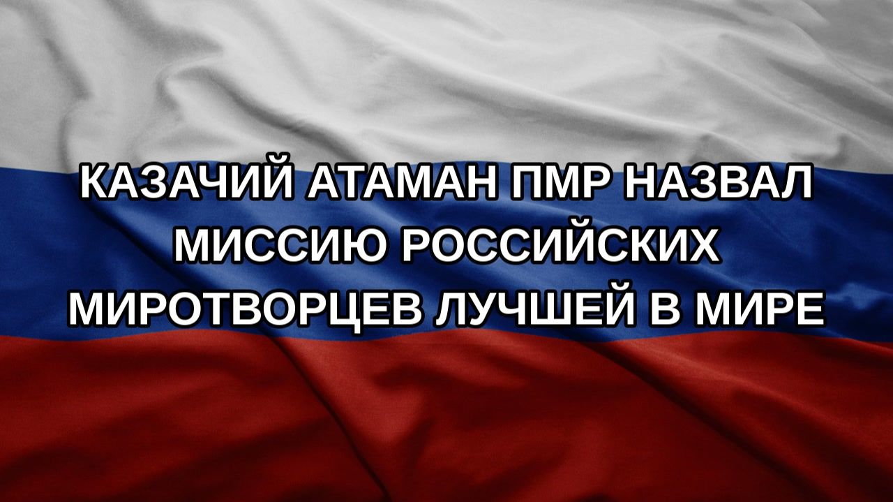 Казачий атаман ПМР назвал миссию российских миротворцев лучшей в мире