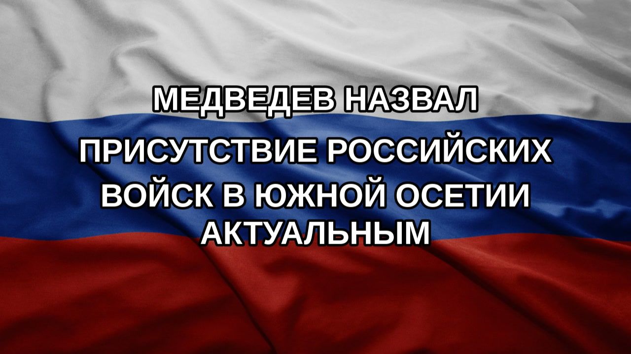 Медведев назвал присутствие российских войск в Южной Осетии актуальным