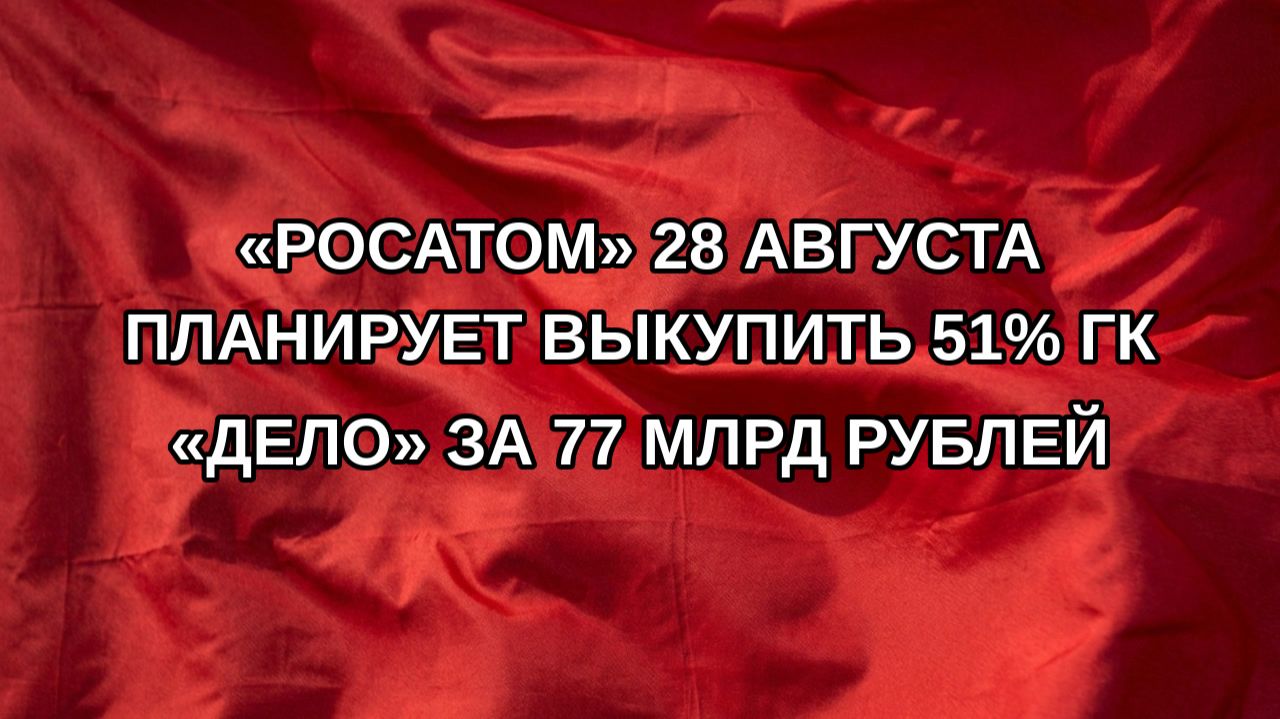 «Росатом» 28 августа планирует выкупить 51% ГК «Дело» за 77 млрд рублей