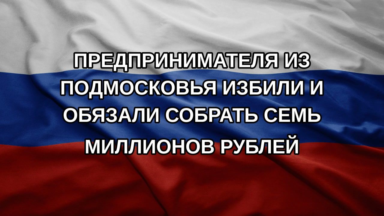 Предпринимателя из Подмосковья избили и обязали собрать семь миллионов рублей