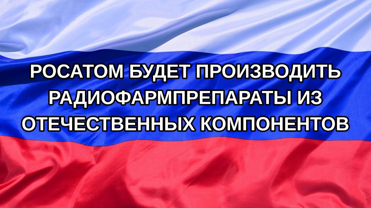 Н. РФ Росатом будет производить радиофармпрепараты из отечественных компонентов