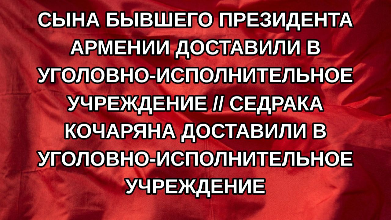 Сына бывшего президента Армении доставили в уголовно-исполнительное учреждение // Седрака Кочаряна