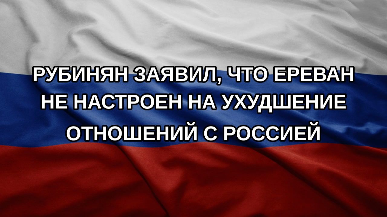 Рубинян заявил, что Ереван не настроен на ухудшение отношений с Россией