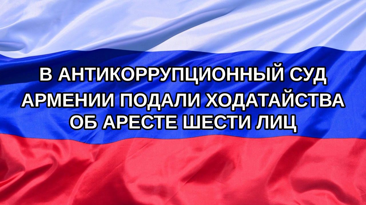 Н. РФ В Антикоррупционный суд Армении подали ходатайства об аресте шести лиц