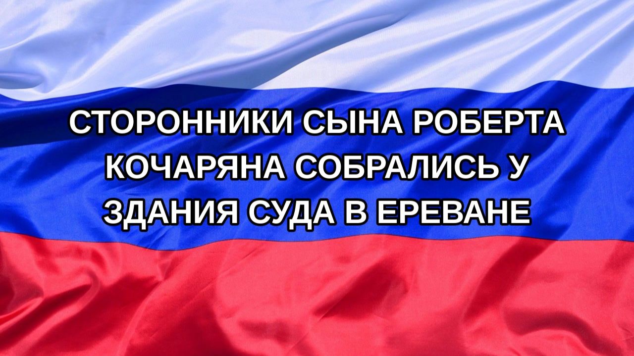 Н. РФ Сторонники сына Роберта Кочаряна собрались у здания суда в Ереване