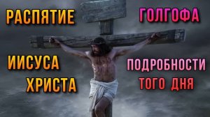 Распятие Иисуса Христа. Голгофа. Подробности того дня.
