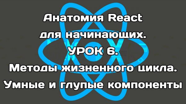Анатомия React. Урок 6. Методы жизненного цикла. Умные и глупые компоненты.