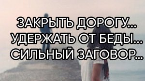 ЗАКРЫТЬ ДОРОГУ...УДЕРЖАТЬ ОТ БЕДЫ...СИЛЬНЫЙ ЗАГОВОР…ДЛЯ ВСЕХ…