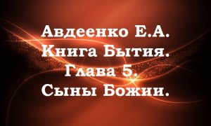 Авдеенко Е. А. Книга Бытия. Глава 5. Сыны Божии. Части 1-5.