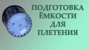 ПОДГОТОВКА ЁМКОСТИ ДЛЯ ПЛЕТЕНИЯ