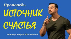 Проповедь ИСТОЧНИК СЧАСТЬЯ. Пастор Андрей Шаповалов.
