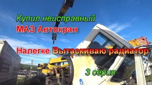 3 серия. Купил неисправный маз автокран. Вытаскиваю радиатор