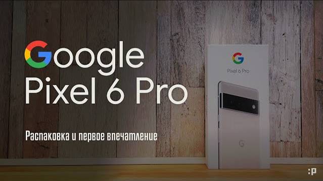 Google Pixel 6 Pro. Распаковка и первое впечатление