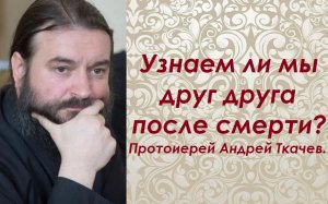 Узнаем ли мы друг друга после смерти. Протоиерей Андрей Ткачев.