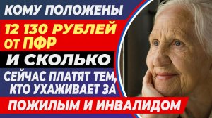 Кому положены 12 130 рублей от ПФР и сколько сейчас платят тем, кто ухаживает за пожилым и инвалидом