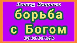 борьба с Богом (Леонид Киорогло, проповедь).