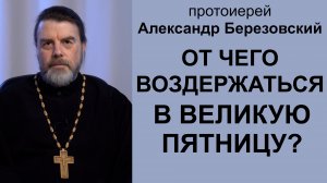 От чего воздержаться в Великую Пятницу? Протоиерей Александр Березовский
