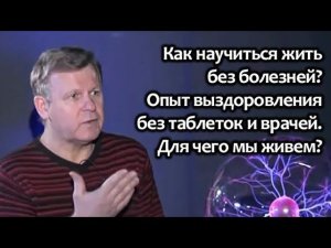 Как научиться жить без болезней? Опыт выздоровления без таблеток и врачей. Для чего мы живем?