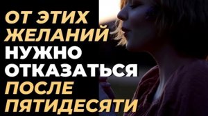 ПОСЛЕ 50  ОТКАЖИСЬ ОТ ЭТИХ ЖЕЛАНИЙ - и тогда  твоя жизнь пройдет спокойно и счастливо