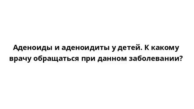 Аденоиды и аденоидиты у детей. К какому врачу обращаться при данном заболевании? смотреть онлайн