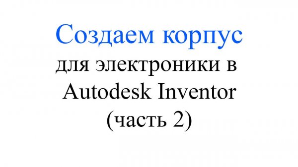 Autodesk Inventor - Делаем корпус для электроники (часть 2)