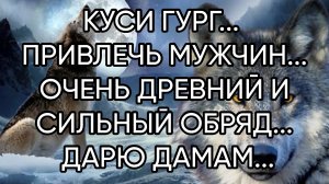 КУСИ ГУРГ...ПРИВЛЕЧЬ МУЖЧИН... ОЧЕНЬ ДРЕВНИЙ И СИЛЬНЫЙ ОБРЯД... ДАРЮ ДАМАМ...