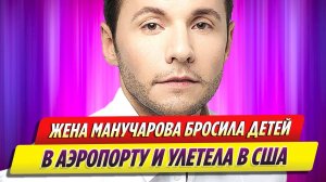 Жена Вячеслава Манучарова бросила детей в аэропорту и улетела в США