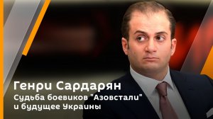 Генри Сардарян. Судьба боевиков «Азовстали» и будущее Украины 
