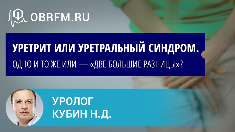 Уролог Кубин Н.Д.:  Уретрит или уретральный синдром. Одно и то же или — «две большие разницы»?
