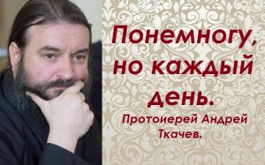 Понемногу, но каждый день. Протоиерей Андрей Ткачев.