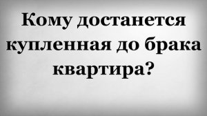 Кому достанется купленная до брака квартира