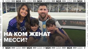 История любви Лео Месси и Антонеллы Рокуццо — Москва 24
