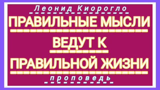 ПРАВИЛЬНЫЕ МЫСЛИ ВЕДУТ К ПРАВИЛЬНОЙ ЖИЗНИ ( Леонид Киорогло, проповедь). смотреть онлайн