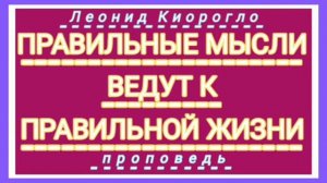 ПРАВИЛЬНЫЕ МЫСЛИ ВЕДУТ К ПРАВИЛЬНОЙ ЖИЗНИ ( Леонид Киорогло, проповедь).