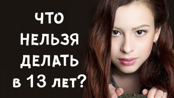 ЧТО НЕЛЬЗЯ ДЕЛАТЬ В 13 лет?